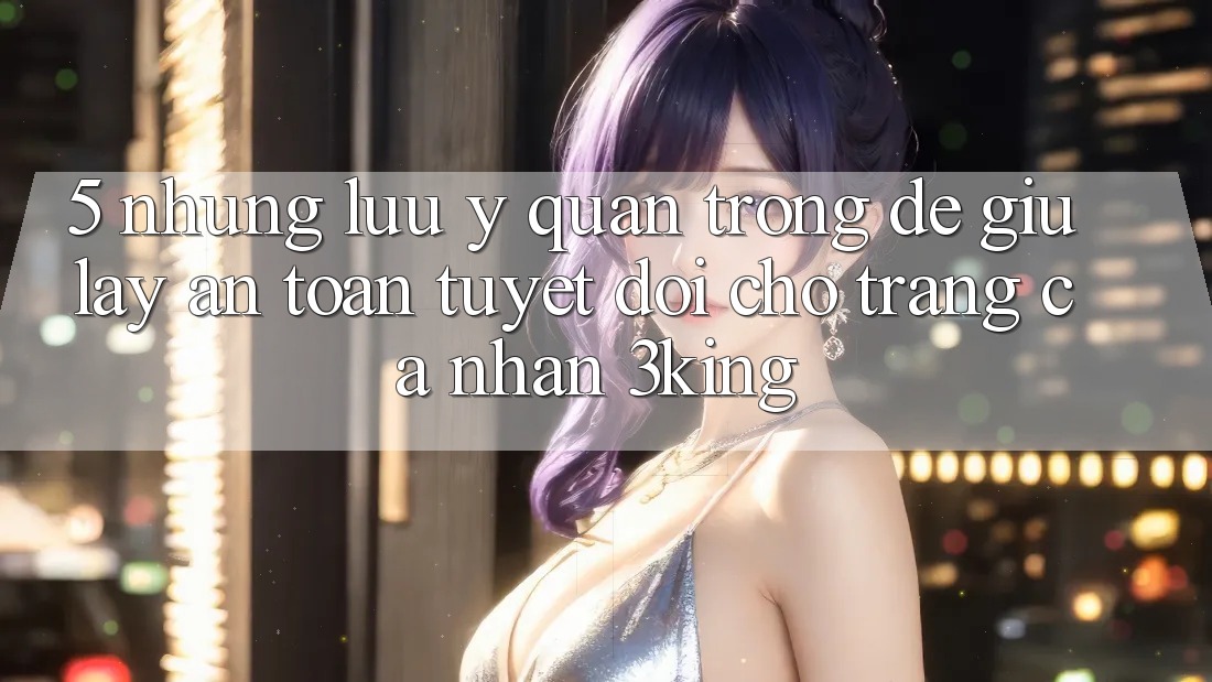 5. Những Lưu Ý Quan Trọng Để Giữ lấy An Toàn Tuyệt Đối Cho Trang cá nhân 3king