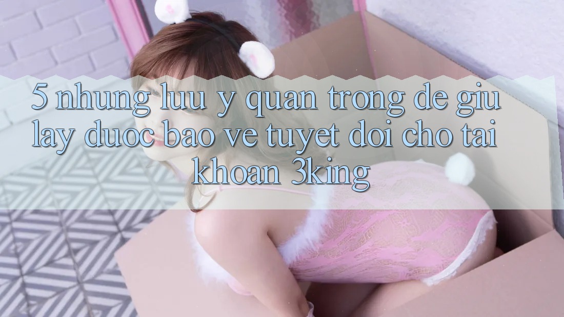 5. Những Lưu Ý Quan Trọng Để Giữ lấy Được bảo vệ Tuyệt Đối Cho Tài Khoản 3king