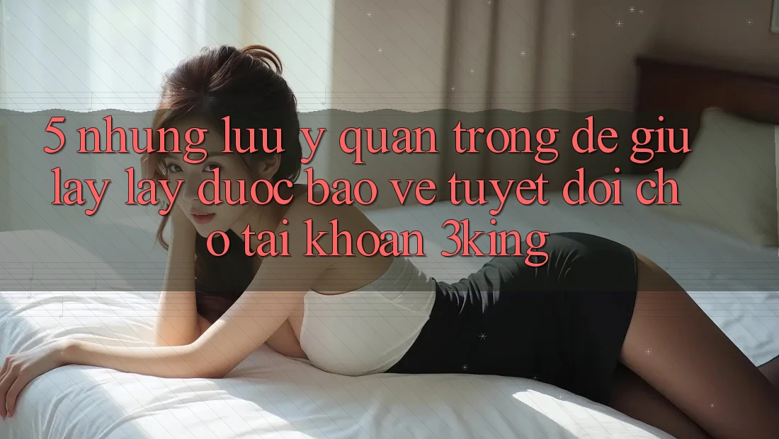 5. Những Lưu Ý Quan Trọng Để Giữ lấy lấy Được bảo vệ Tuyệt Đối Cho Tài Khoản 3king