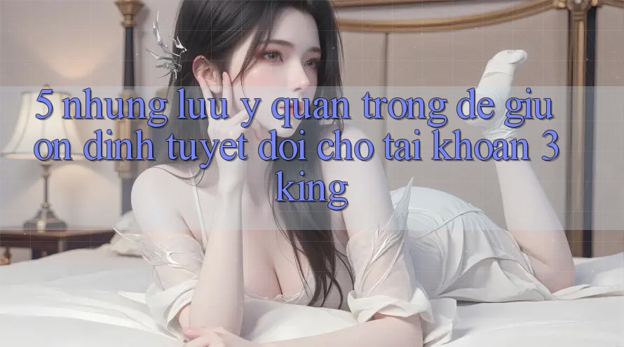 5. Những Lưu Ý Quan Trọng Để Giữ Ổn định Tuyệt Đối Cho Tài Khoản 3king