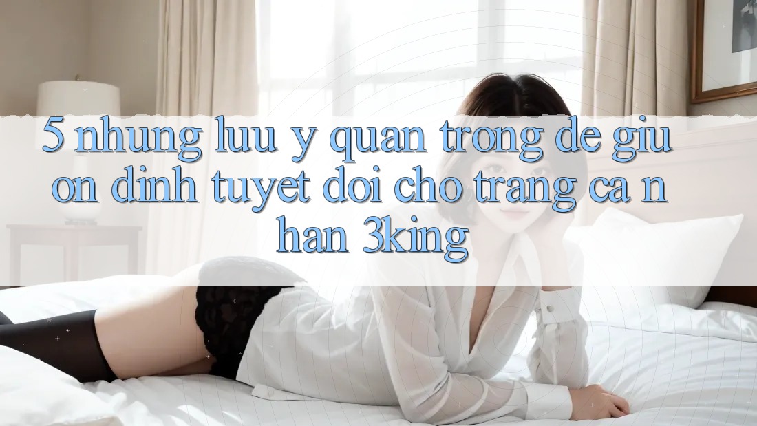 5. Những Lưu Ý Quan Trọng Để Giữ Ổn định Tuyệt Đối Cho Trang cá nhân 3king