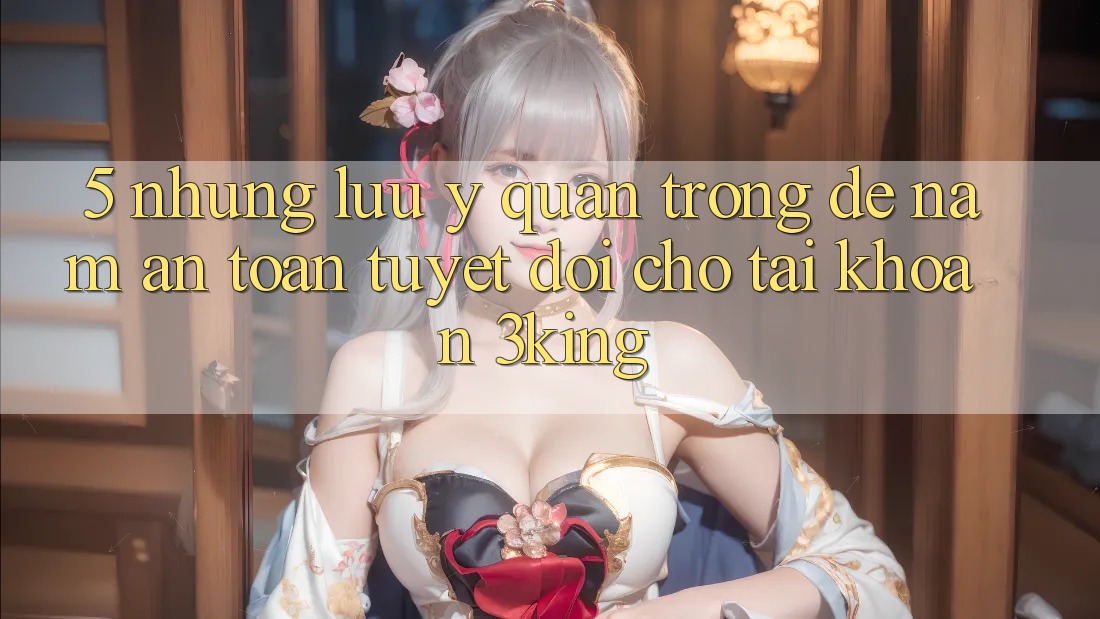 5. Những Lưu Ý Quan Trọng Để Nắm An Toàn Tuyệt Đối Cho Tài Khoản 3king