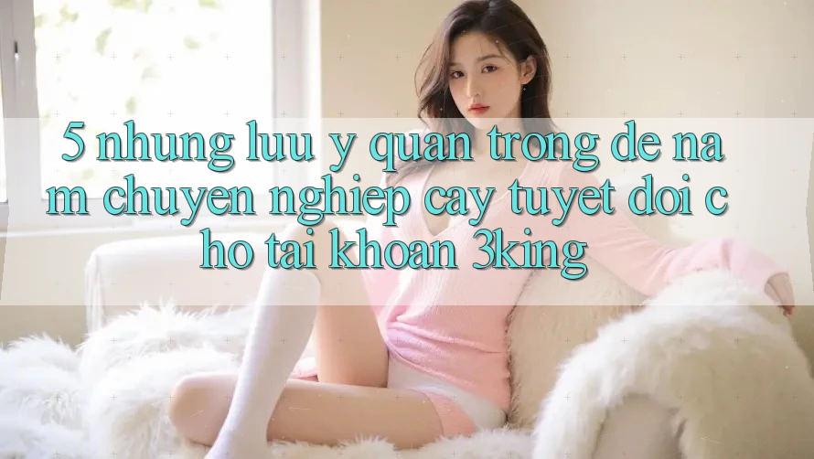 5. Những Lưu Ý Quan Trọng Để Nắm Chuyên nghiệp cậy Tuyệt Đối Cho Tài Khoản 3king