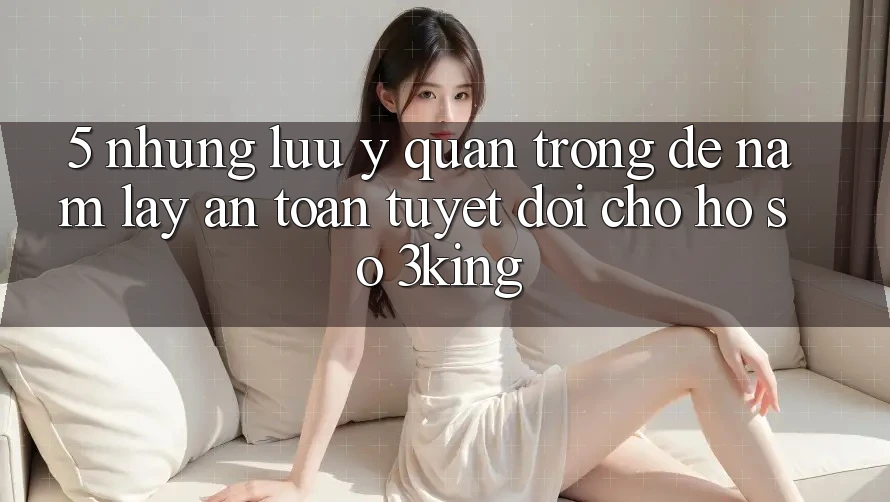 5. Những Lưu Ý Quan Trọng Để Nắm lấy An Toàn Tuyệt Đối Cho Hồ sơ 3king