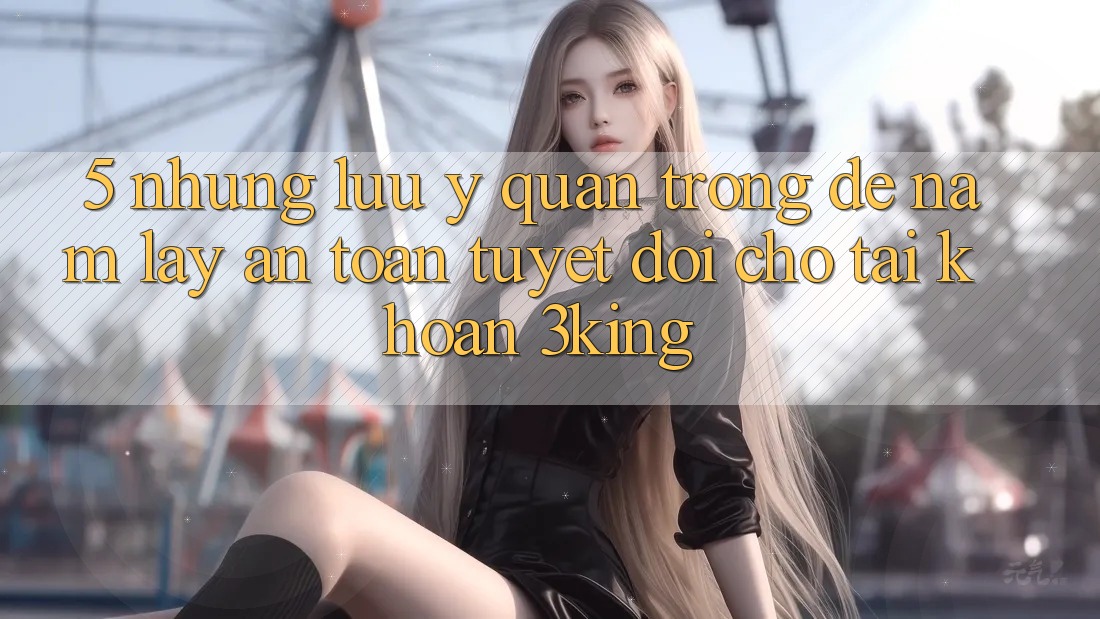 5. Những Lưu Ý Quan Trọng Để Nắm lấy An Toàn Tuyệt Đối Cho Tài khoản 3king