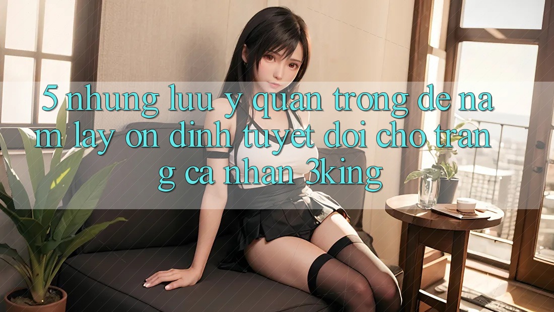 5. Những Lưu Ý Quan Trọng Để Nắm lấy Ổn định Tuyệt Đối Cho Trang cá nhân 3king