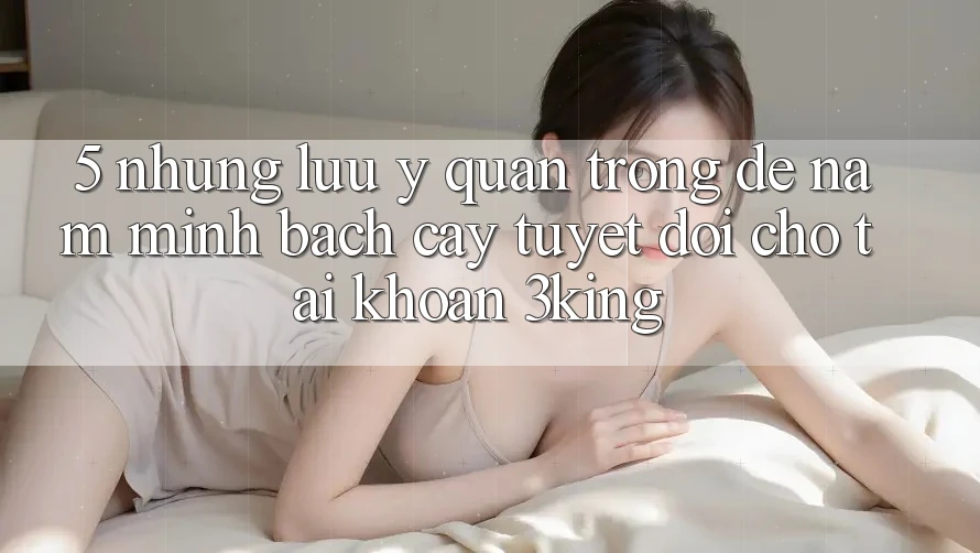 5. Những Lưu Ý Quan Trọng Để Nắm Minh bạch cậy Tuyệt Đối Cho Tài Khoản 3king
