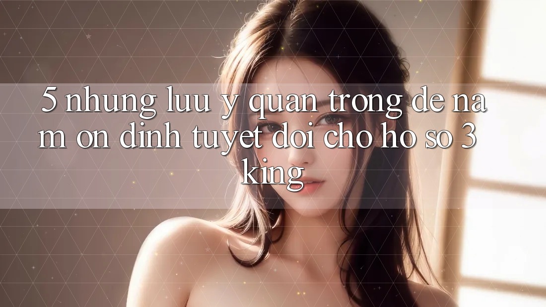 5. Những Lưu Ý Quan Trọng Để Nắm Ổn định Tuyệt Đối Cho Hồ sơ 3king