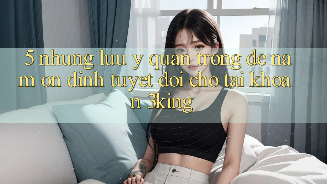 5. Những Lưu Ý Quan Trọng Để Nắm Ổn định Tuyệt Đối Cho Tài Khoản 3king