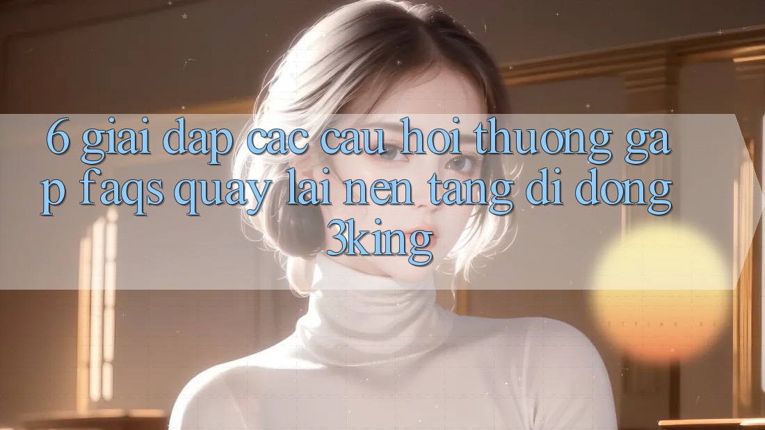6. Giải Đáp Các Câu Hỏi Thường Gặp (FAQs) Quay lại Nền tảng di động 3king