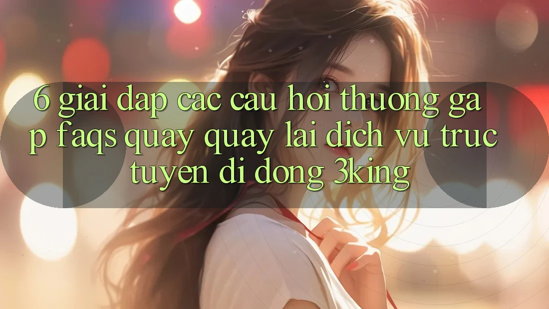6. Giải Đáp Các Câu Hỏi Thường Gặp (FAQs) Quay quay lại Dịch vụ trực tuyến di động 3king