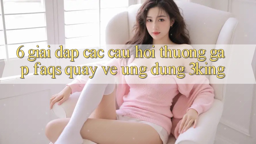 6. Giải Đáp Các Câu Hỏi Thường Gặp (FAQs) Quay về Ứng dụng 3king