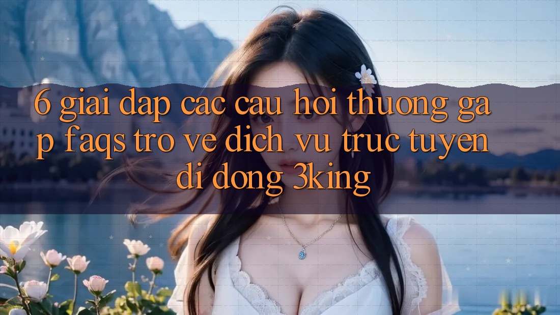 6. Giải Đáp Các Câu Hỏi Thường Gặp (FAQs) Trở về Dịch vụ trực tuyến di động 3king