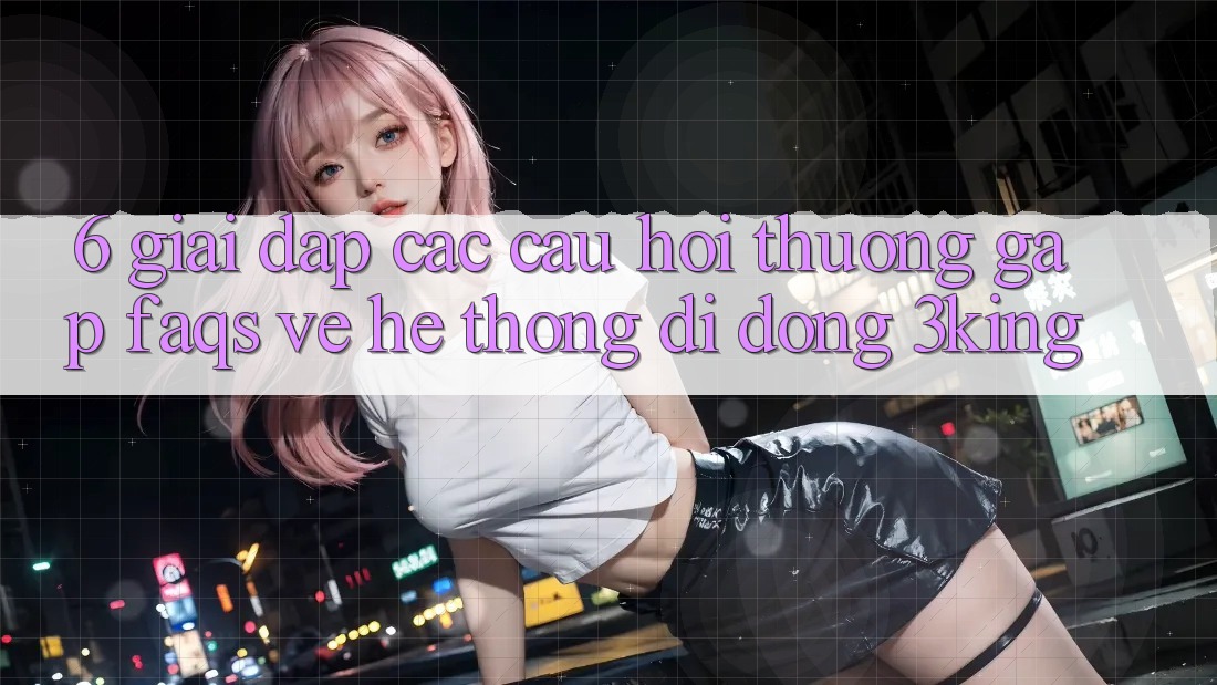 6. Giải Đáp Các Câu Hỏi Thường Gặp (FAQs) Về Hệ thống di động 3king