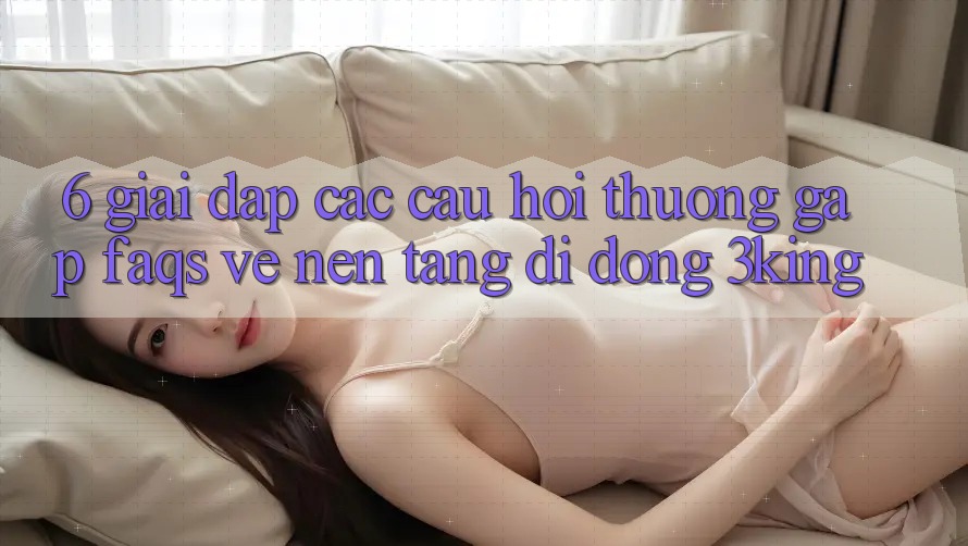 6. Giải Đáp Các Câu Hỏi Thường Gặp (FAQs) Về Nền tảng di động 3king