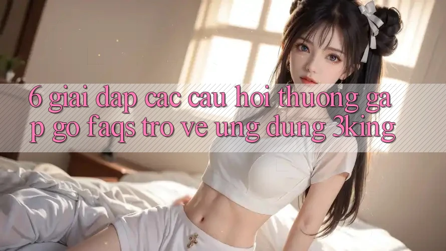 6. Giải Đáp Các Câu Hỏi Thường Gặp gỡ (FAQs) Trở về Ứng dụng 3king