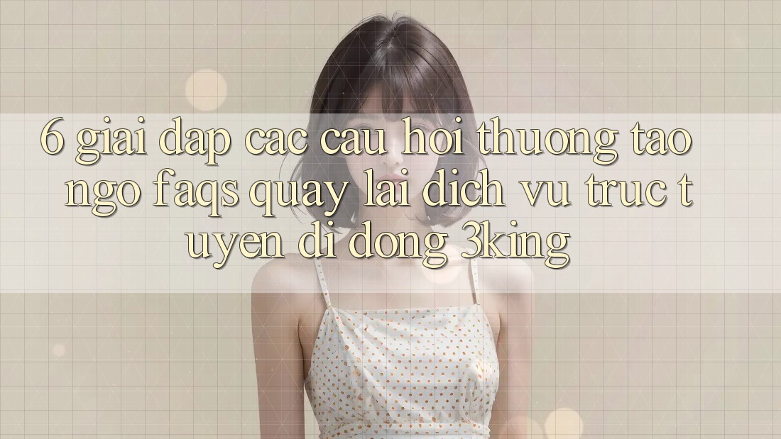 6. Giải Đáp Các Câu Hỏi Thường Tao ngộ (FAQs) Quay lại Dịch vụ trực tuyến di động 3king