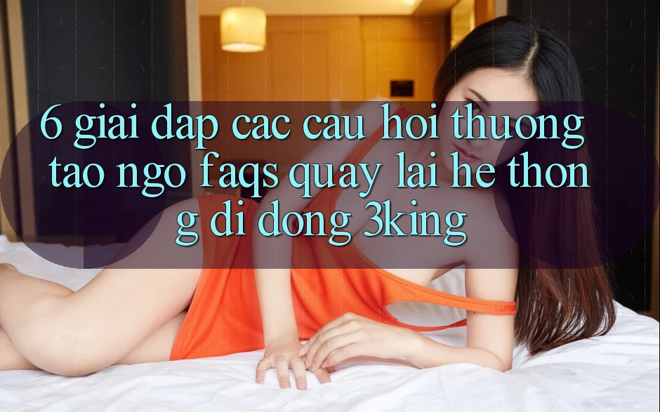6. Giải Đáp Các Câu Hỏi Thường Tao ngộ (FAQs) Quay lại Hệ thống di động 3king