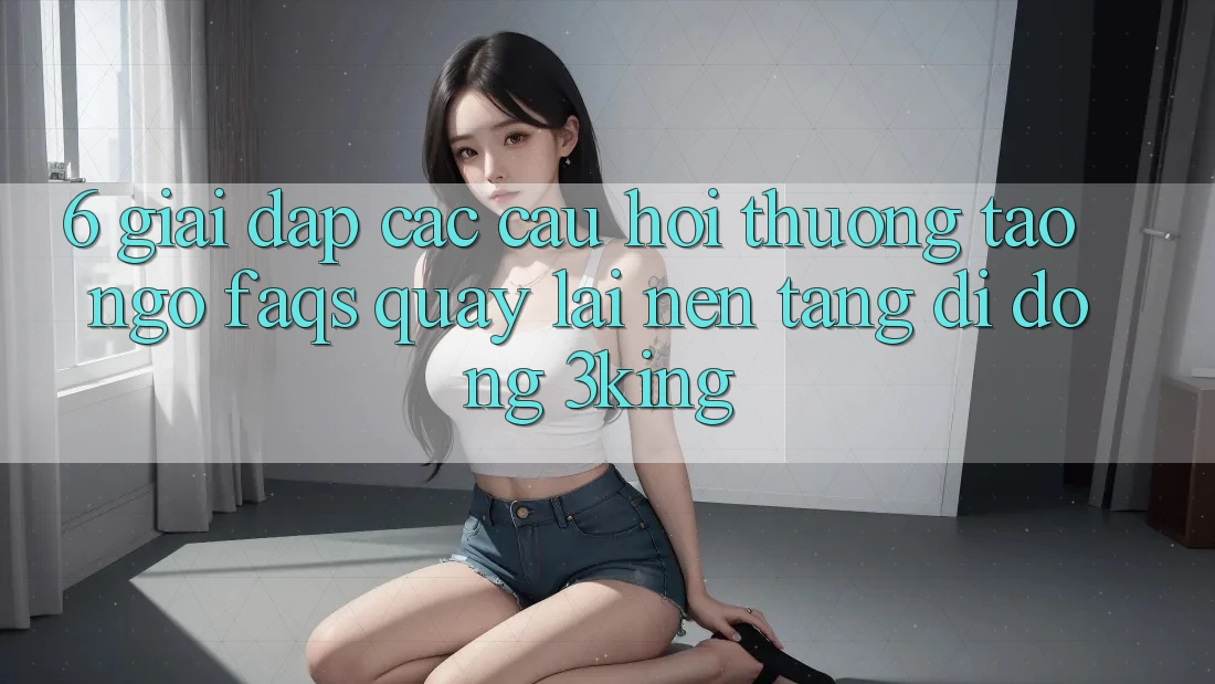 6. Giải Đáp Các Câu Hỏi Thường Tao ngộ (FAQs) Quay lại Nền tảng di động 3king