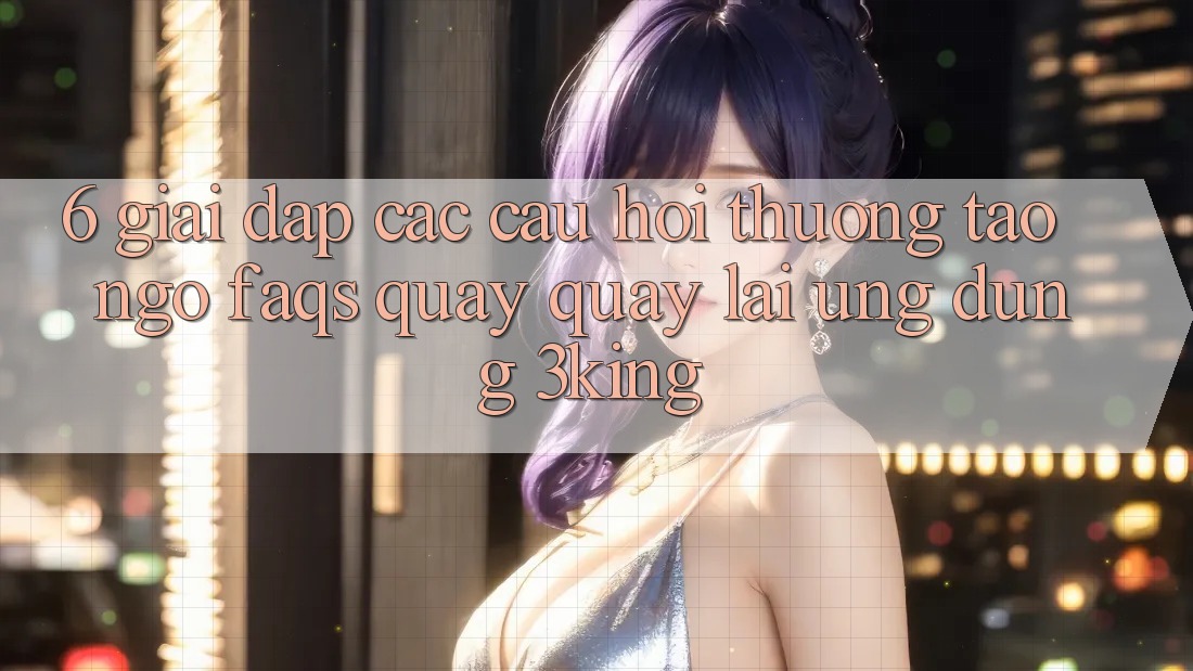 6. Giải Đáp Các Câu Hỏi Thường Tao ngộ (FAQs) Quay quay lại Ứng dụng 3king
