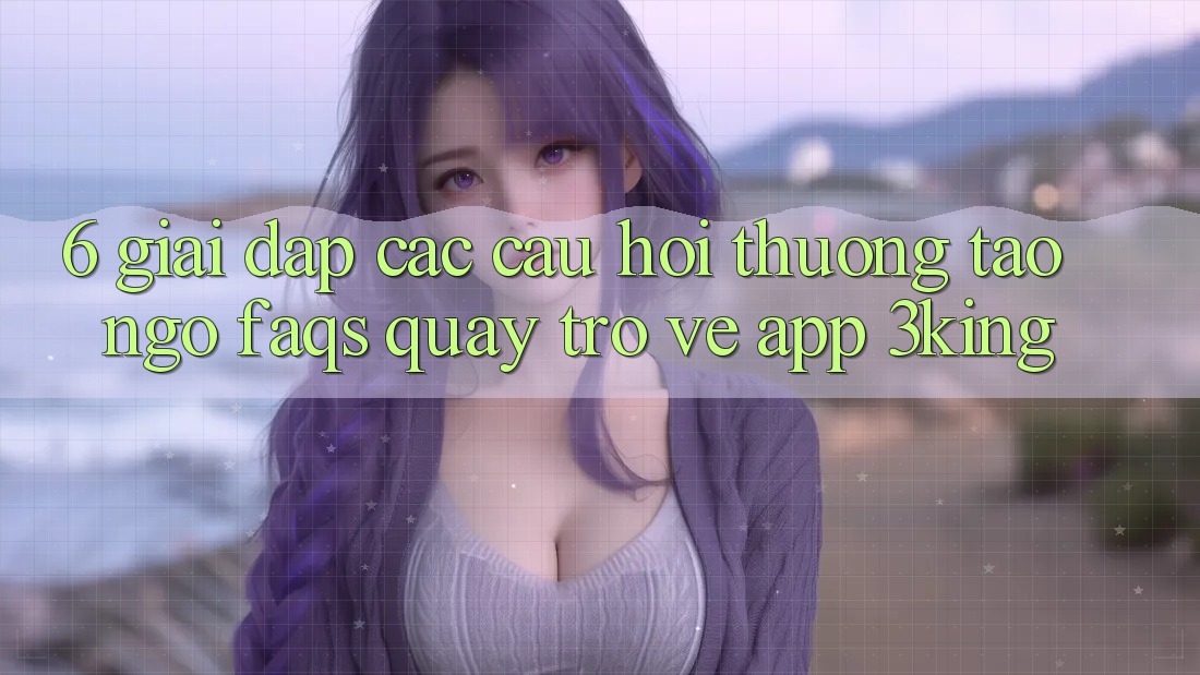 6. Giải Đáp Các Câu Hỏi Thường Tao ngộ (FAQs) Quay trở về App 3king