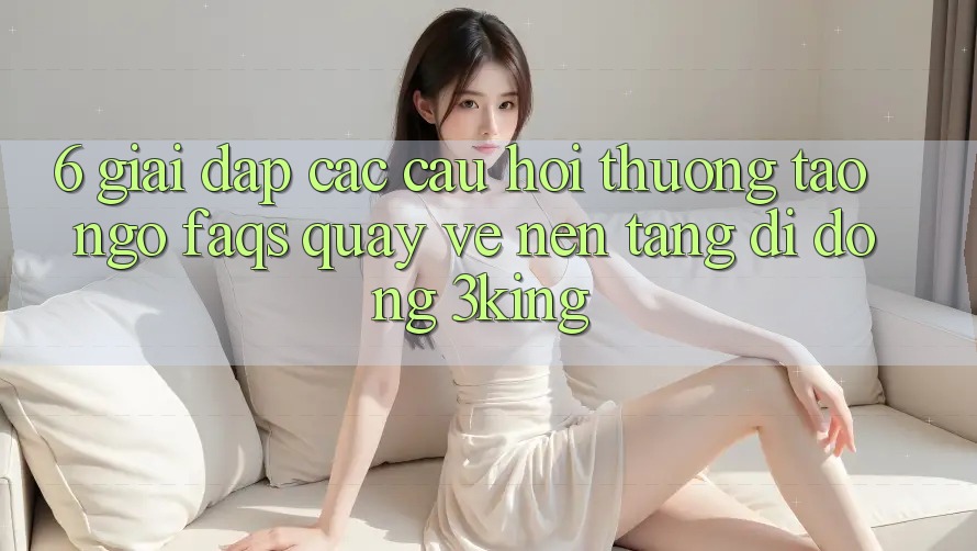 6. Giải Đáp Các Câu Hỏi Thường Tao ngộ (FAQs) Quay về Nền tảng di động 3king