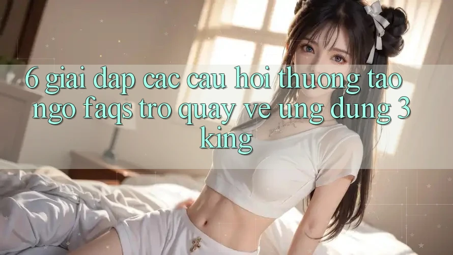 6. Giải Đáp Các Câu Hỏi Thường Tao ngộ (FAQs) Trở quay về Ứng dụng 3king