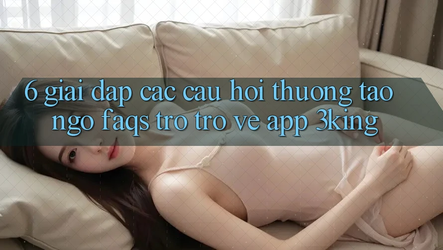 6. Giải Đáp Các Câu Hỏi Thường Tao ngộ (FAQs) Trở trở về App 3king