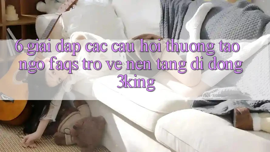 6. Giải Đáp Các Câu Hỏi Thường Tao ngộ (FAQs) Trở về Nền tảng di động 3king