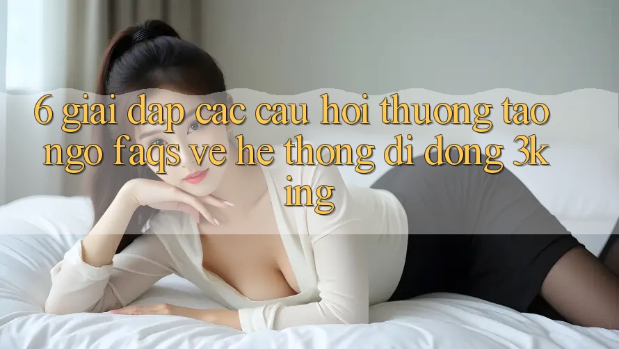 6. Giải Đáp Các Câu Hỏi Thường Tao ngộ (FAQs) Về Hệ thống di động 3king