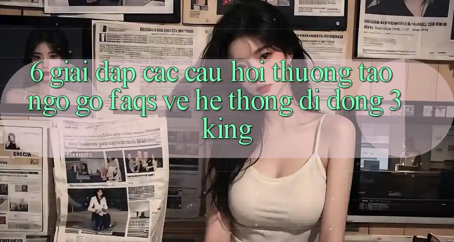 6. Giải Đáp Các Câu Hỏi Thường Tao ngộ gỡ (FAQs) Về Hệ thống di động 3king