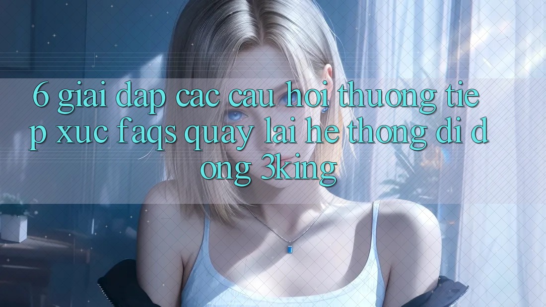6. Giải Đáp Các Câu Hỏi Thường Tiếp xúc (FAQs) Quay lại Hệ thống di động 3king