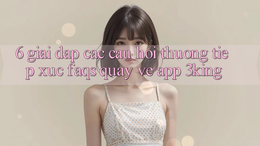 6. Giải Đáp Các Câu Hỏi Thường Tiếp xúc (FAQs) Quay về App 3king