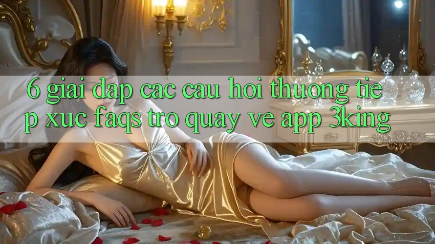6. Giải Đáp Các Câu Hỏi Thường Tiếp xúc (FAQs) Trở quay về App 3king