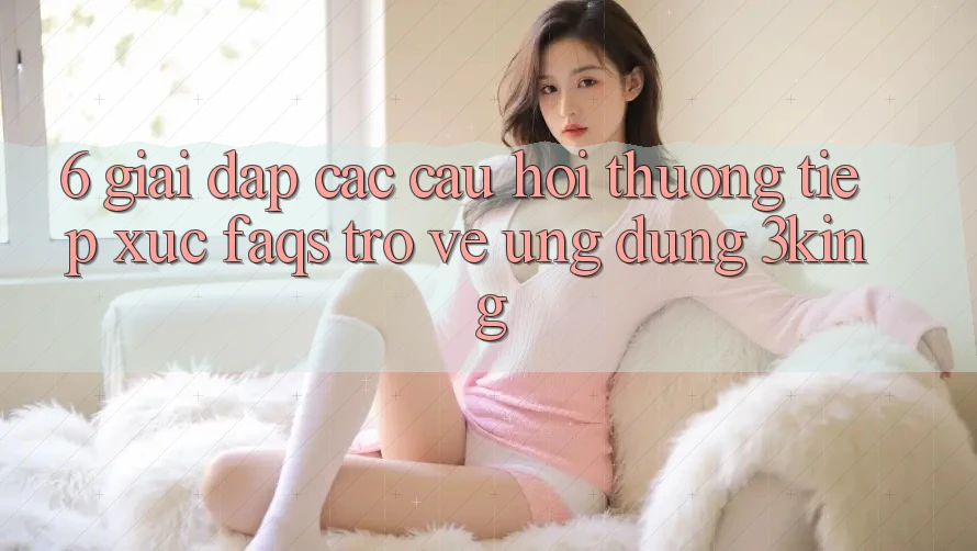 6. Giải Đáp Các Câu Hỏi Thường Tiếp xúc (FAQs) Trở về Ứng dụng 3king