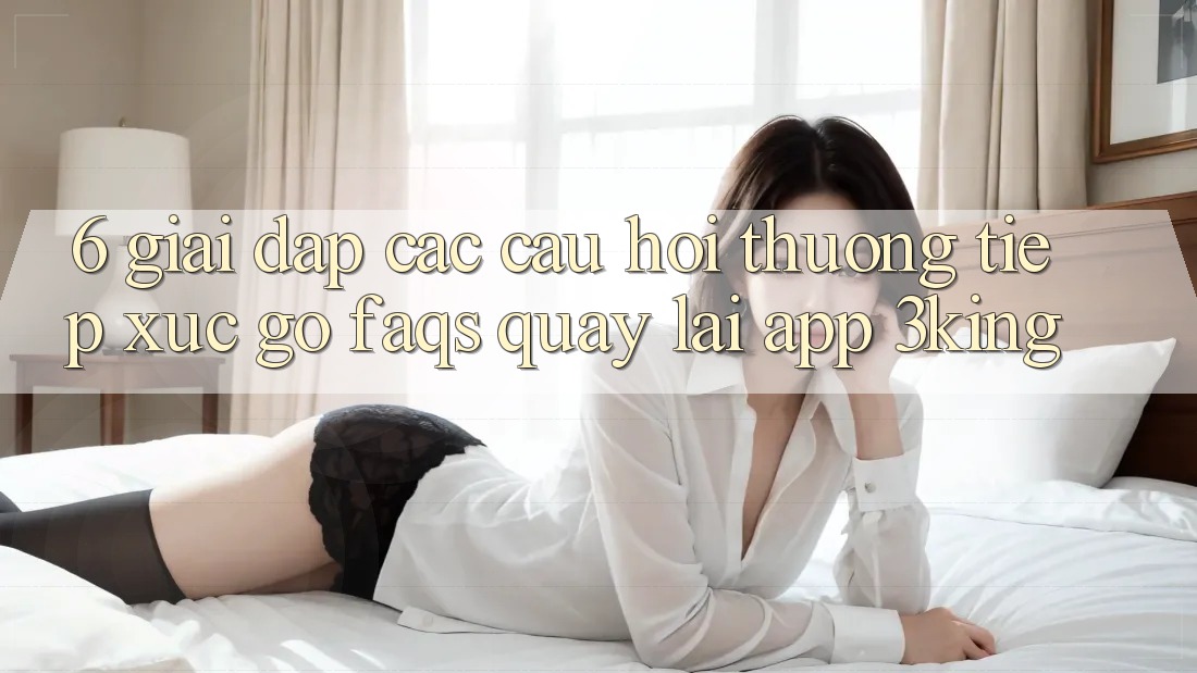 6. Giải Đáp Các Câu Hỏi Thường Tiếp xúc gỡ (FAQs) Quay lại App 3king