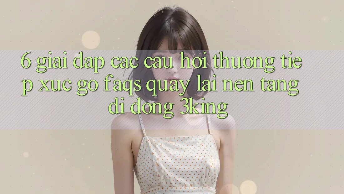 6. Giải Đáp Các Câu Hỏi Thường Tiếp xúc gỡ (FAQs) Quay lại Nền tảng di động 3king