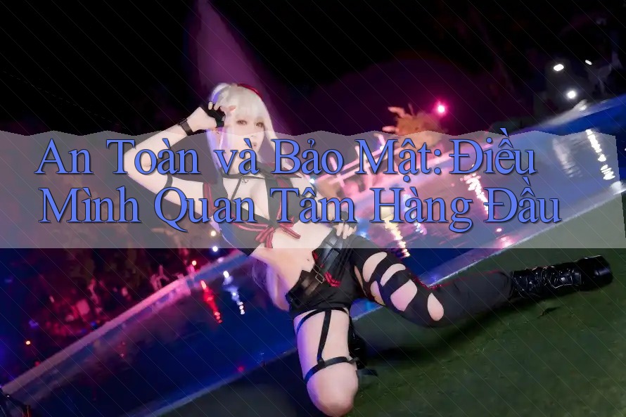 An Toàn và Bảo Mật: Điều Mình Quan Tâm Hàng Đầu