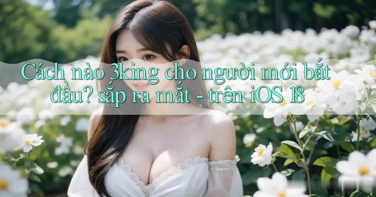 Cách nào 3king cho người mới bắt đầu sắp ra mắt   trên iOS 18