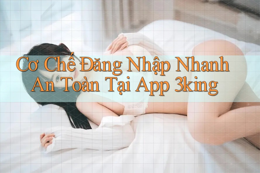 Cơ Chế Đăng Nhập Nhanh An Toàn Tại App 3king
