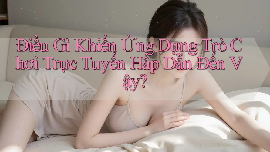 Điều Gì Khiến Ứng Dụng Trò Chơi Trực Tuyến Hấp Dẫn Đến Vậy?