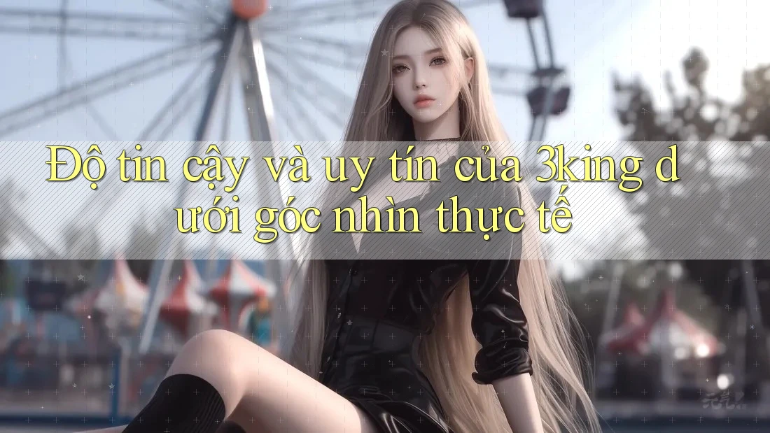 Độ tin cậy và uy tín của 3king dưới góc nhìn thực tế