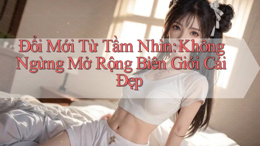 Đổi Mới Từ Tầm Nhìn: Không Ngừng Mở Rộng Biên Giới Cái Đẹp