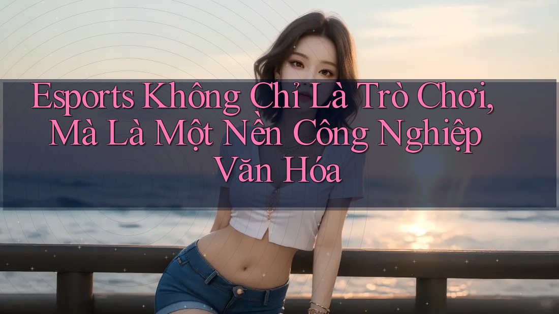 Esports Không Chỉ Là Trò Chơi, Mà Là Một Nền Công Nghiệp Văn Hóa