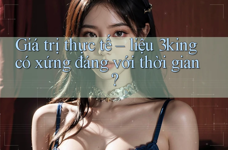 Giá trị thực tế – liệu 3king có xứng đáng với thời gian?