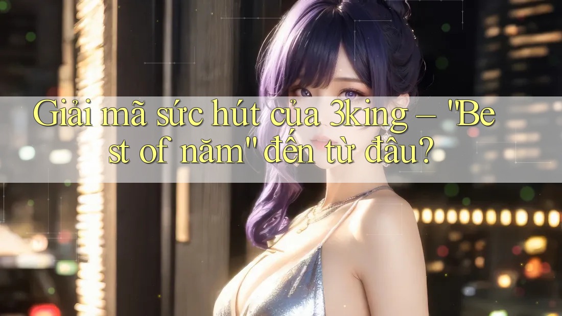 Giải mã sức hút của 3king – “Best of năm” đến từ đâu?