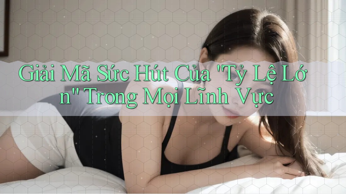 Giải Mã Sức Hút Của “Tỷ Lệ Lớn” Trong Mọi Lĩnh Vực