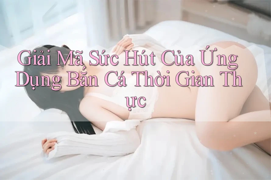 Giải Mã Sức Hút Của Ứng Dụng Bắn Cá Thời Gian Thực