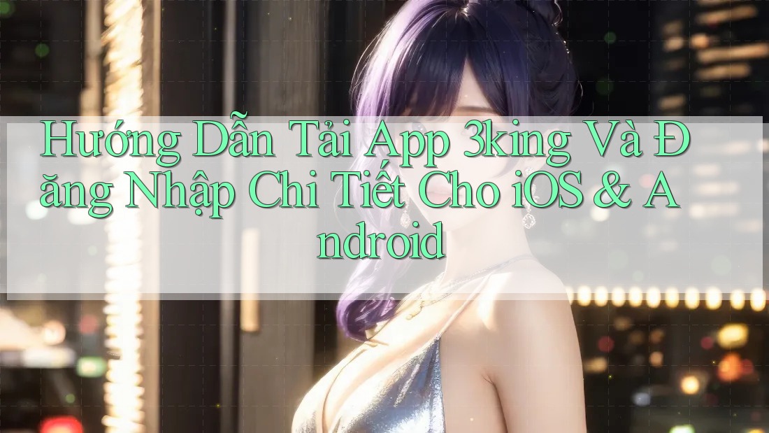 Hướng Dẫn Tải App 3king Và Đăng Nhập Chi Tiết Cho iOS & Android