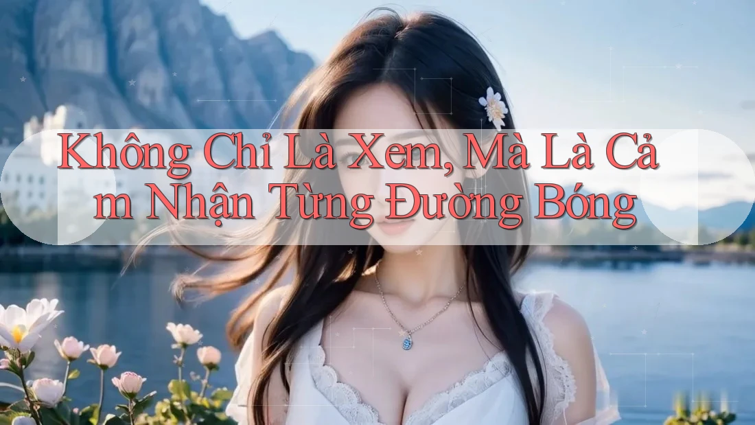 Không Chỉ Là Xem, Mà Là Cảm Nhận Từng Đường Bóng